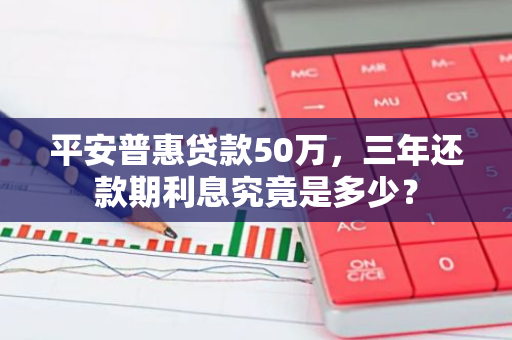 平安普惠贷款50万，三年还款期利息究竟是多少？