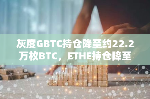 灰度GBTC持仓降至约22.2万枚BTC，ETHE持仓降至约174万枚ETH