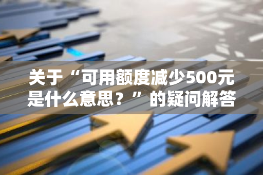 关于“可用额度减少500元是什么意思？”的疑问解答。