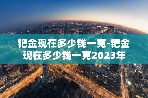 钯金现在多少钱一克-钯金现在多少钱一克2023年