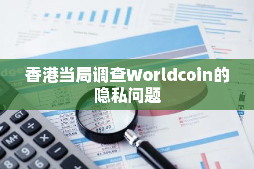 香港当局调查Worldcoin的隐私问题