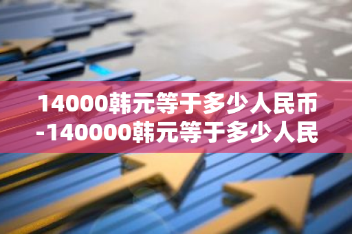 14000韩元等于多少人民币-140000韩元等于多少人民币