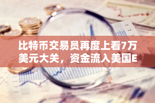 比特币交易员再度上看7万美元大关，资金流入美国ETF