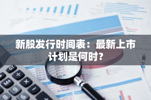 新股发行时间表：最新上市计划是何时？