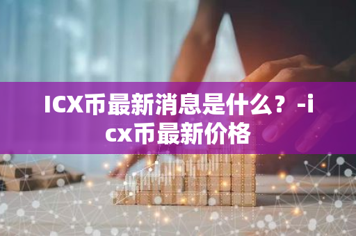 ICX币最新消息是什么？-icx币最新价格