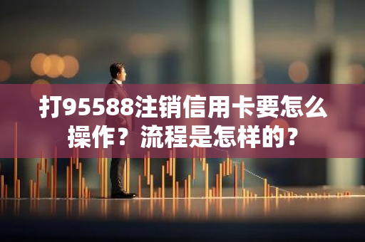 打95588注销信用卡要怎么操作？流程是怎样的？