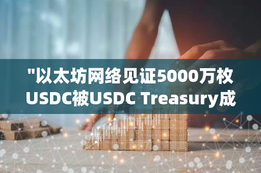 "以太坊网络见证5000万枚USDC被USDC Treasury成功销毁，区块链透明度再获肯定"