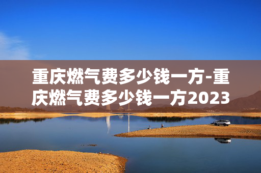 重庆燃气费多少钱一方-重庆燃气费多少钱一方2023