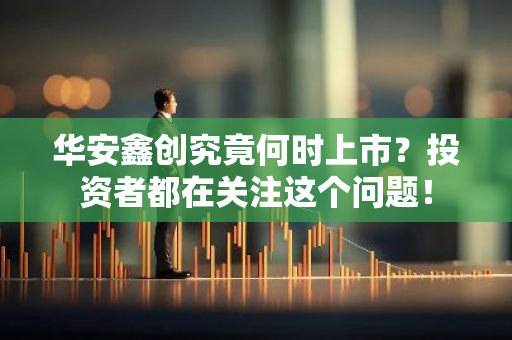 华安鑫创究竟何时上市？投资者都在关注这个问题！