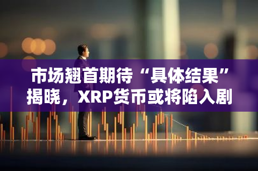 市场翘首期待“具体结果”揭晓，XRP货币或将陷入剧烈波动之中