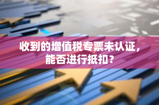 收到的增值税专票未认证，能否进行抵扣？