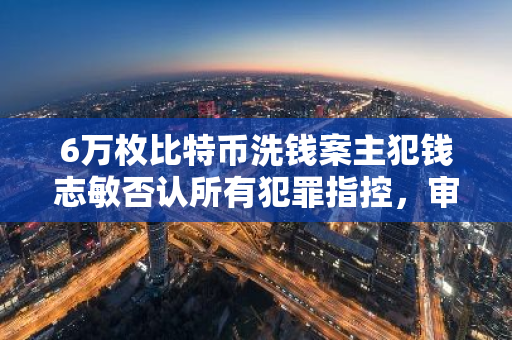 6万枚比特币洗钱案主犯钱志敏否认所有犯罪指控，审判将于明年9月29日启动