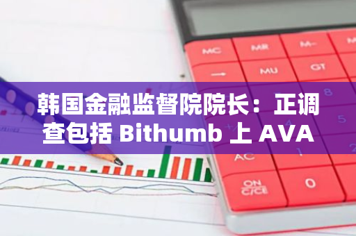 韩国金融监督院院长：正调查包括 Bithumb 上 AVAIL 在内的各种异常交易