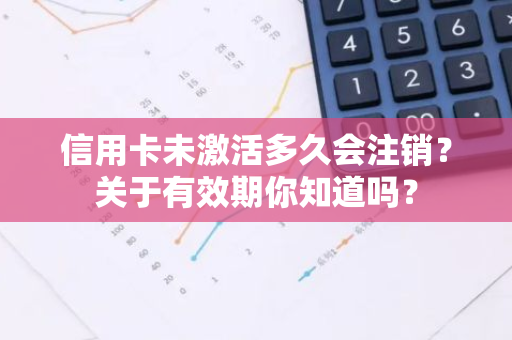 信用卡未激活多久会注销？关于有效期你知道吗？