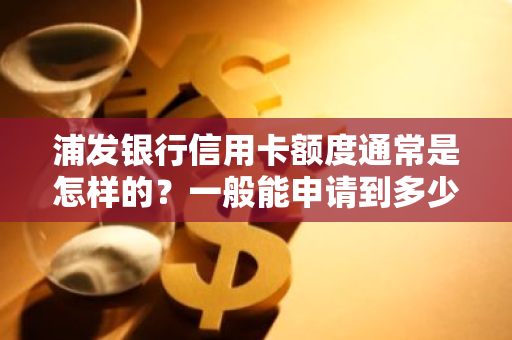 浦发银行信用卡额度通常是怎样的？一般能申请到多少额度？