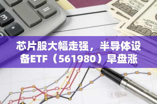 芯片股大幅走强，半导体设备ETF（561980）早盘涨逾1%，上市规模首度突破5亿元