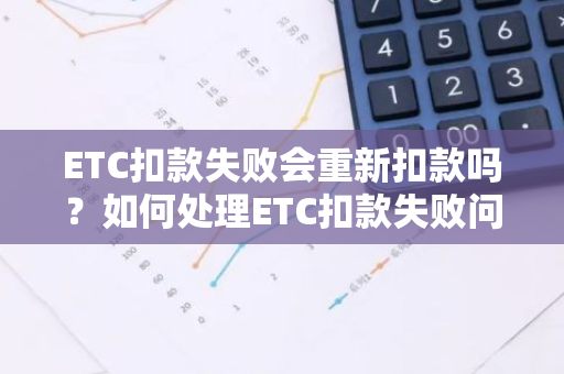 ETC扣款失败会重新扣款吗？如何处理ETC扣款失败问题？