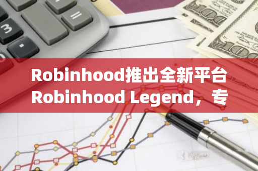 Robinhood推出全新平台Robinhood Legend，专为热衷交易的投资者提供专业服务