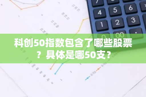 科创50指数包含了哪些股票？具体是哪50支？