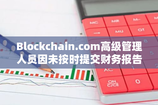 Blockchain.com高级管理人员因未按时提交财务报告而面临法律传唤，引发关注