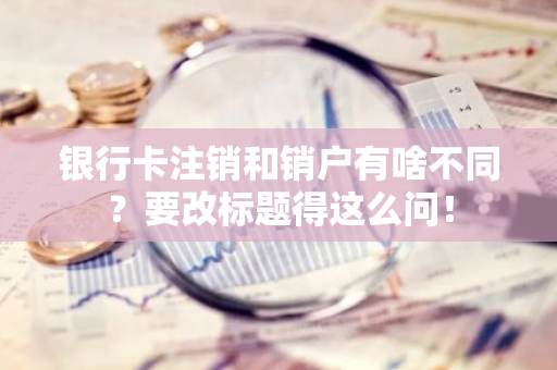 银行卡注销和销户有啥不同？要改标题得这么问！