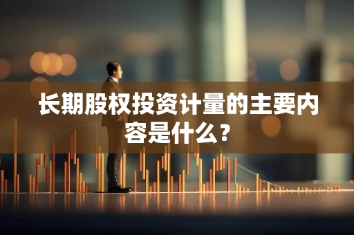 长期股权投资计量的主要内容是什么？