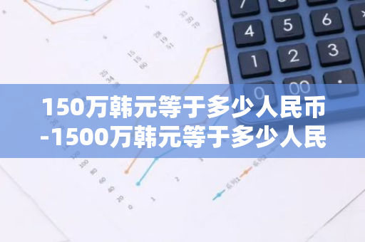 150万韩元等于多少人民币-1500万韩元等于多少人民币