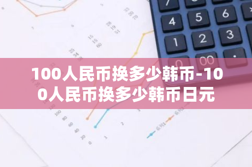 100人民币换多少韩币-100人民币换多少韩币日元