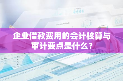 企业借款费用的会计核算与审计要点是什么？