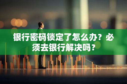 银行密码锁定了怎么办？必须去银行解决吗？