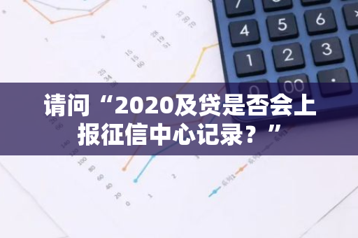 请问“2020及贷是否会上报征信中心记录？”