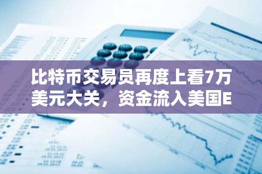 比特币交易员再度上看7万美元大关，资金流入美国ETF