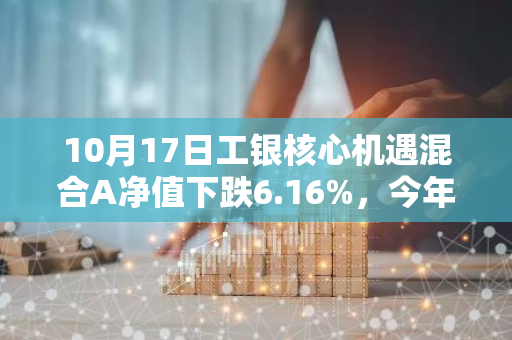 10月17日工银核心机遇混合A净值下跌6.16%，今年来累计上涨2.13%