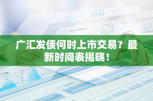 广汇发债何时上市交易？最新时间表揭晓！