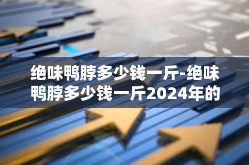 绝味鸭脖多少钱一斤-绝味鸭脖多少钱一斤2024年的