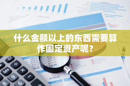 什么金额以上的东西需要算作固定资产呢？