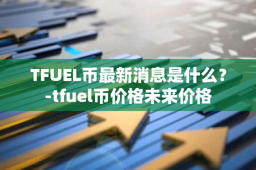 TFUEL币最新消息是什么？-tfuel币价格未来价格