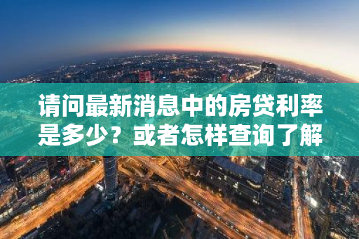 请问最新消息中的房贷利率是多少？或者怎样查询了解最新的房贷利率信息？