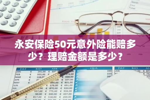 永安保险50元意外险能赔多少？理赔金额是多少？