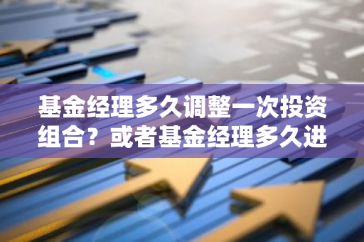 基金经理多久调整一次投资组合？或者基金经理多久进行一次仓位变动？