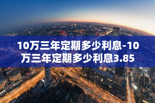 10万三年定期多少利息-10万三年定期多少利息3.85