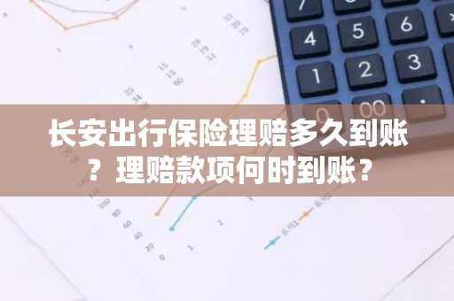 长安出行保险理赔多久到账？理赔款项何时到账？