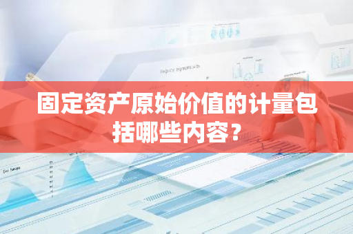 固定资产原始价值的计量包括哪些内容？