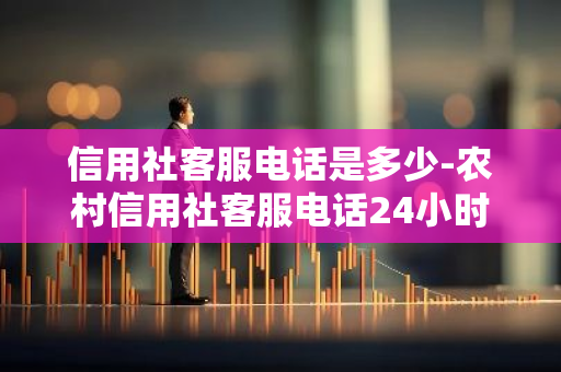 信用社客服电话是多少-农村信用社客服电话24小时人工服务