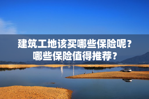 建筑工地该买哪些保险呢？哪些保险值得推荐？