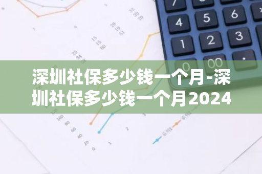 深圳社保多少钱一个月-深圳社保多少钱一个月2024年