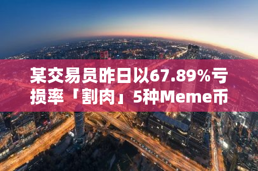 某交易员昨日以67.89%亏损率「割肉」5种Meme币，胜率为0