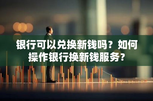 银行可以兑换新钱吗？如何操作银行换新钱服务？