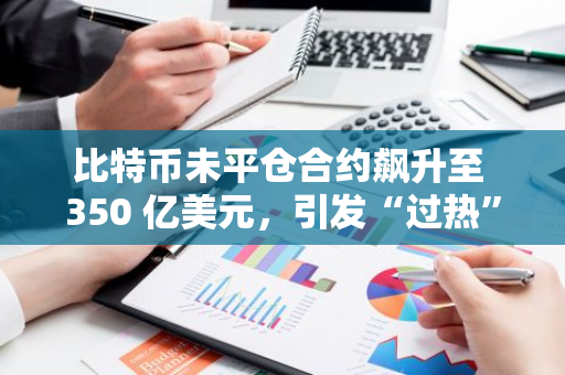 比特币未平仓合约飙升至 350 亿美元，引发“过热”担忧