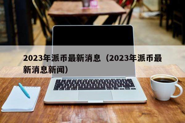 2023年派币最新消息 派币最新消息新闻（2023年9月）